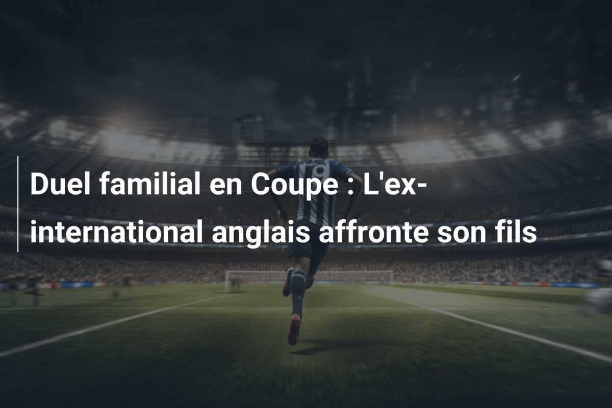 Duel familial en Coupe : L'ex-international anglais affronte son fils