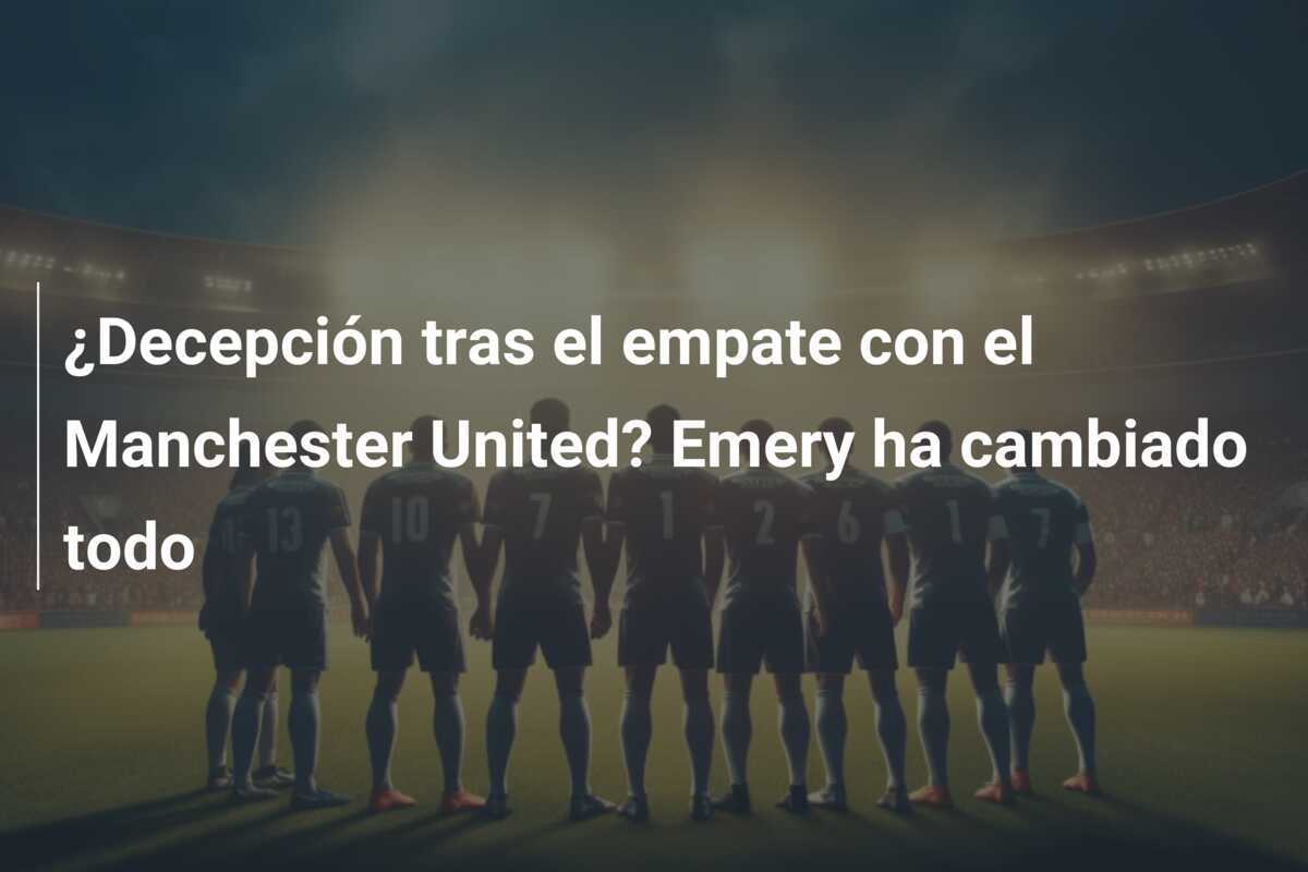 ¿Decepción tras el empate con el Manchester United? Emery ha cambiado todo