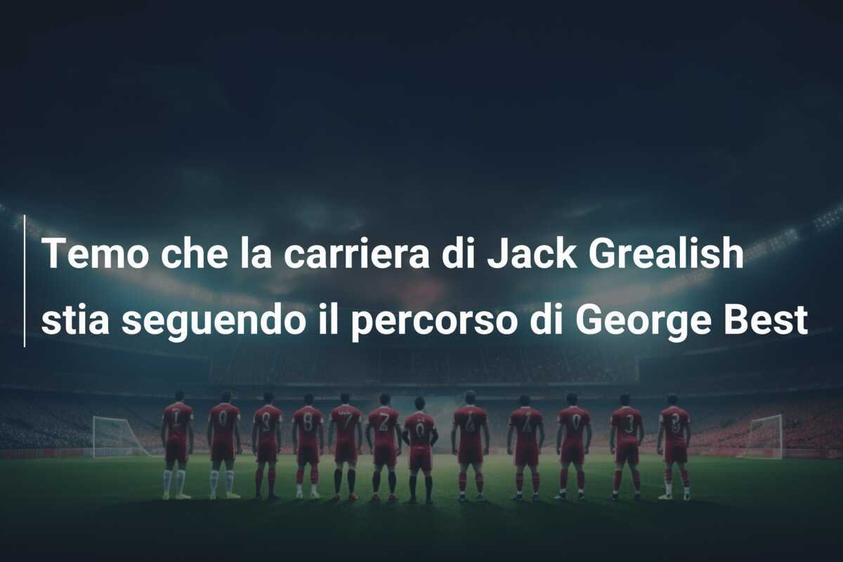 Temo che la carriera di Jack Grealish stia seguendo il percorso di George Best