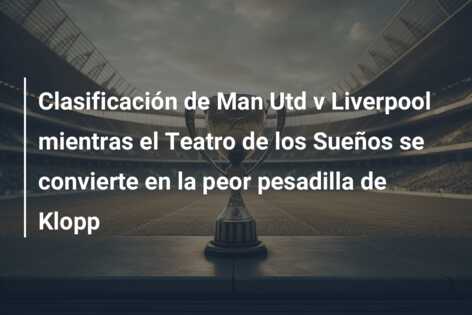 Clasificación de Man Utd v Liverpool mientras el Teatro de los Sueños se convierte en la peor pesadilla de Klopp