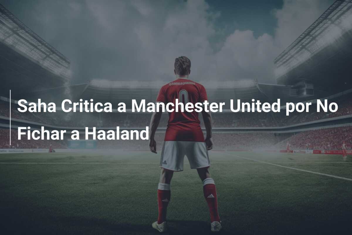 Saha Critica a Manchester United por No Fichar a Haaland