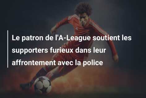 Le patron de l’A-League soutient les supporters furieux dans leur affrontement avec la police