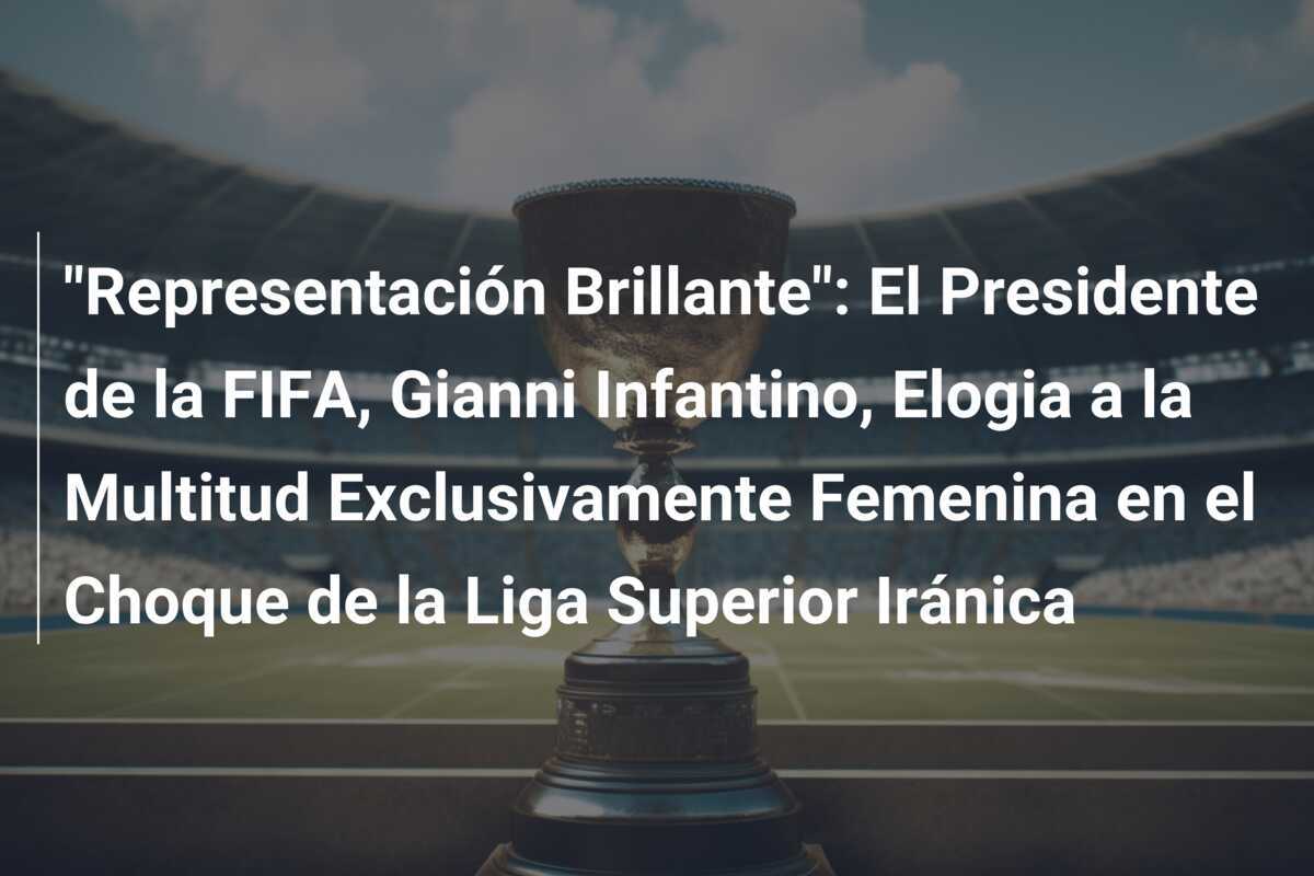 "Representación Brillante": El Presidente de la FIFA, Gianni Infantino, Elogia a la Multitud Exclusivamente Femenina en el Choque de la Liga Superior Iránica