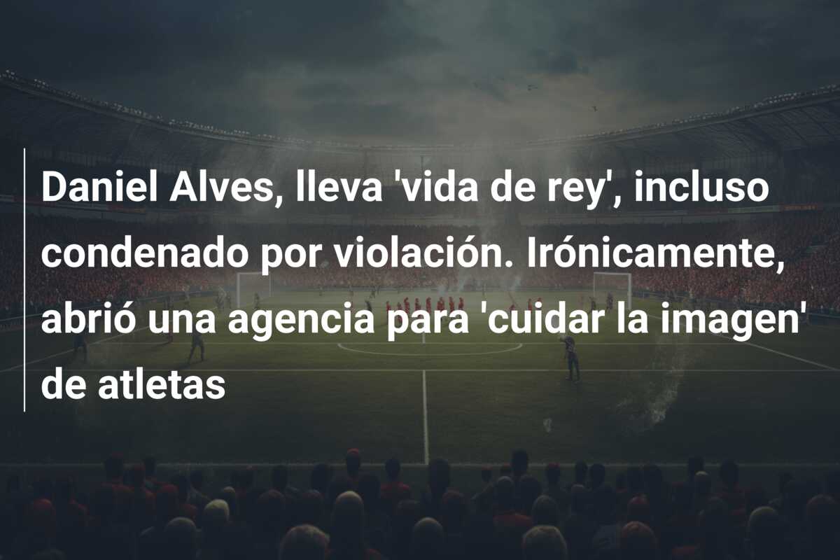 Daniel Alves, lleva ‘vida de rey’, incluso condenado por violación. Irónicamente, abrió una agencia para ‘cuidar la imagen’ de atletas
