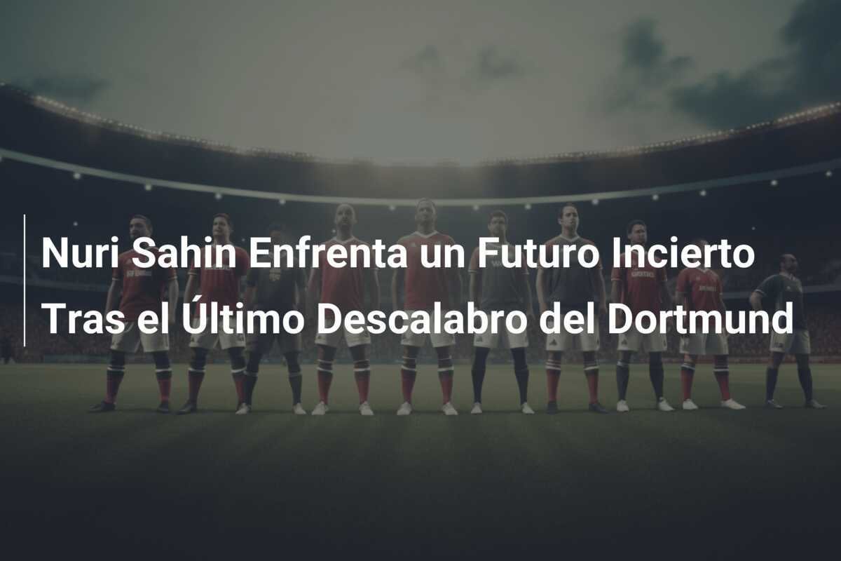 Nuri Sahin Enfrenta un Futuro Incierto Tras el Último Descalabro del Dortmund