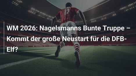 WM 2026: Nagelsmanns Bunte Truppe – Kommt der große Neustart für die DFB-Elf?