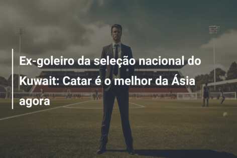 Ex-goleiro da seleção nacional do Kuwait: Catar é o melhor da Ásia agora