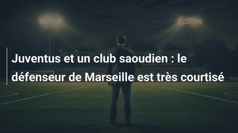 Juventus et un club saoudien : le défenseur de Marseille est très courtisé