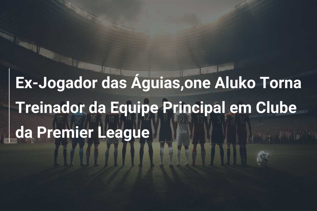 Ex-Jogador das Águias,one Aluko Torna Treinador da Equipe Principal em Clube da Premier League