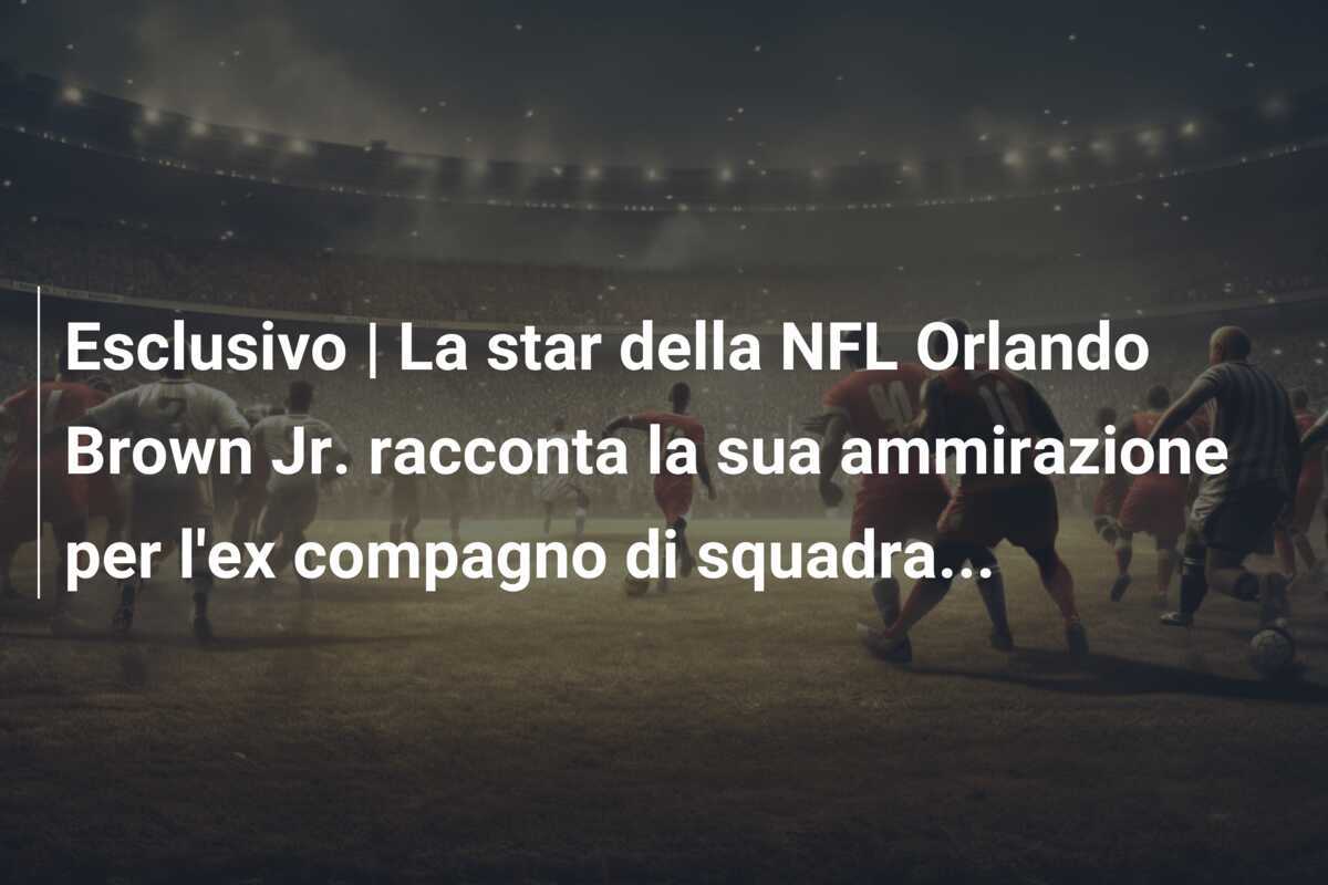 Esclusivo | La star della NFL Orlando Brown Jr. racconta la sua ammirazione per l’ex compagno di squadra…