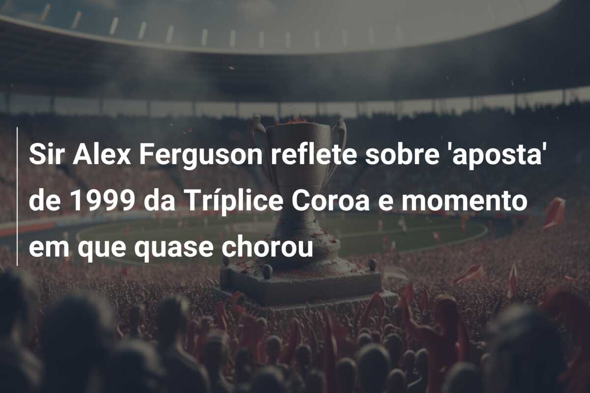 Sir Alex Ferguson reflete sobre ‘aposta’ de 1999 da Tríplice Coroa e momento em que quase chorou