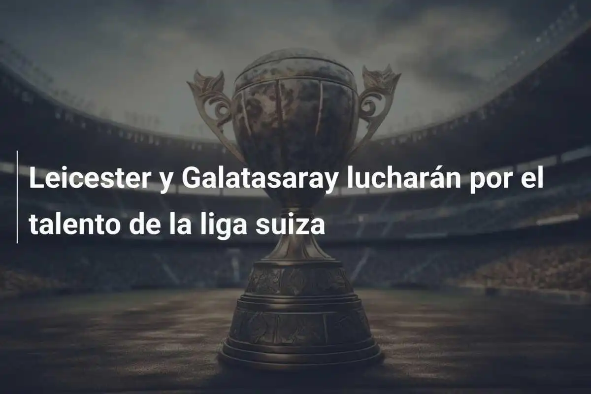 Leicester y Galatasaray lucharán por el talento de la liga suiza