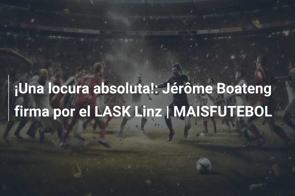 ¡Una locura absoluta!: Jérôme Boateng firma por el LASK Linz | MAISFUTEBOL