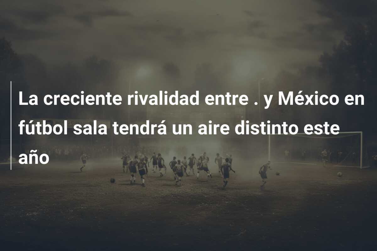 La creciente rivalidad entre . y México en fútbol sala tendrá un aire distinto este año