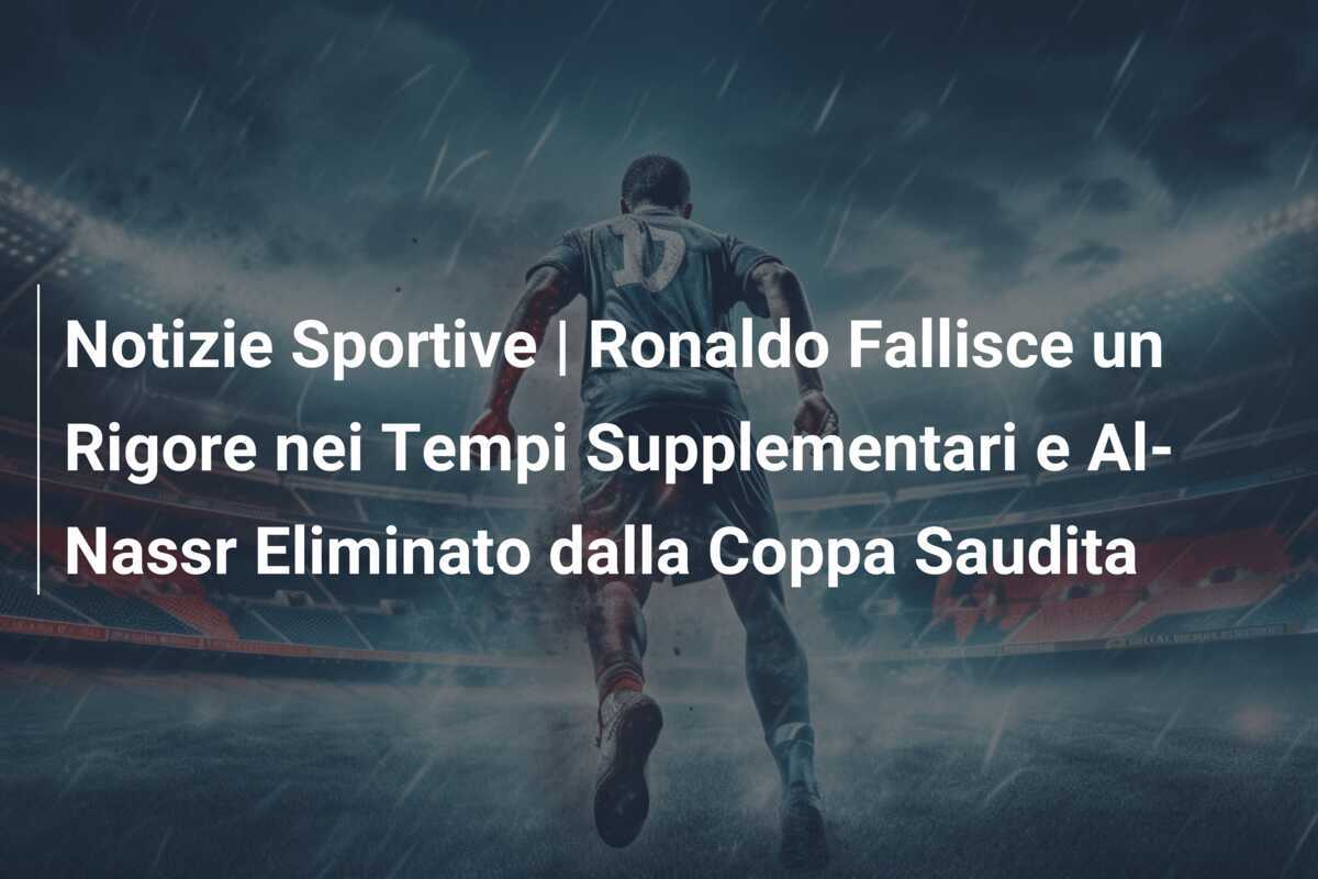 Notizie Sportive | Ronaldo Fallisce un Rigore nei Tempi Supplementari e Al-Nassr Eliminato dalla Coppa Saudita