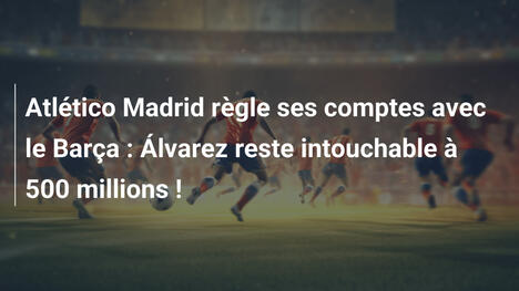 Atlético Madrid règle ses comptes avec le Barça : Álvarez reste intouchable à 500 millions !