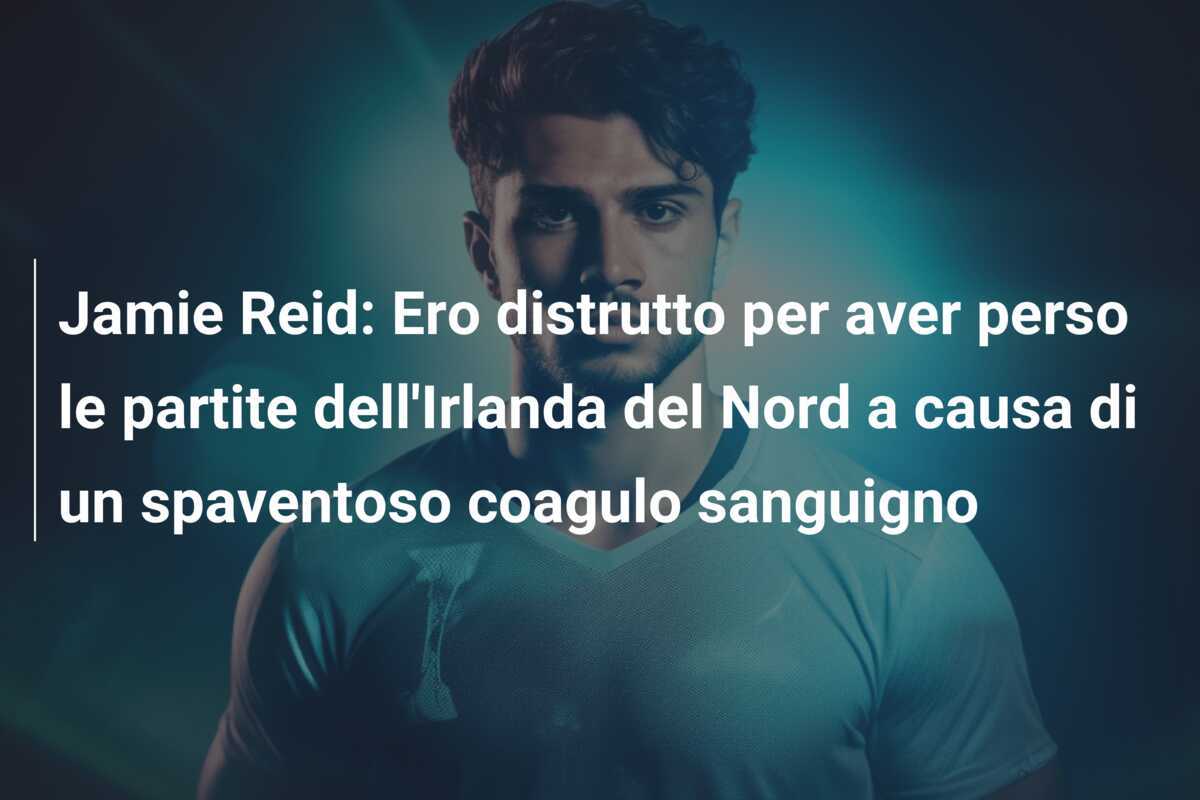 Jamie Reid: Ero distrutto per aver perso le partite dell'Irlanda del Nord a causa di un spaventoso coagulo sanguigno
