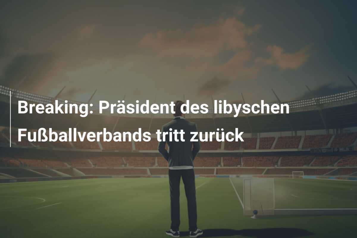 Breaking: Präsident des libyschen Fußballverbands tritt zurück