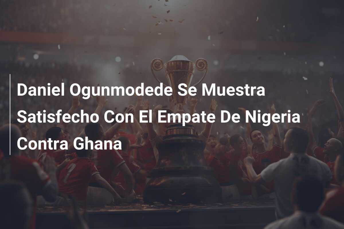 Daniel Ogunmodede Se Muestra Satisfecho Con El Empate De Nigeria Contra Ghana