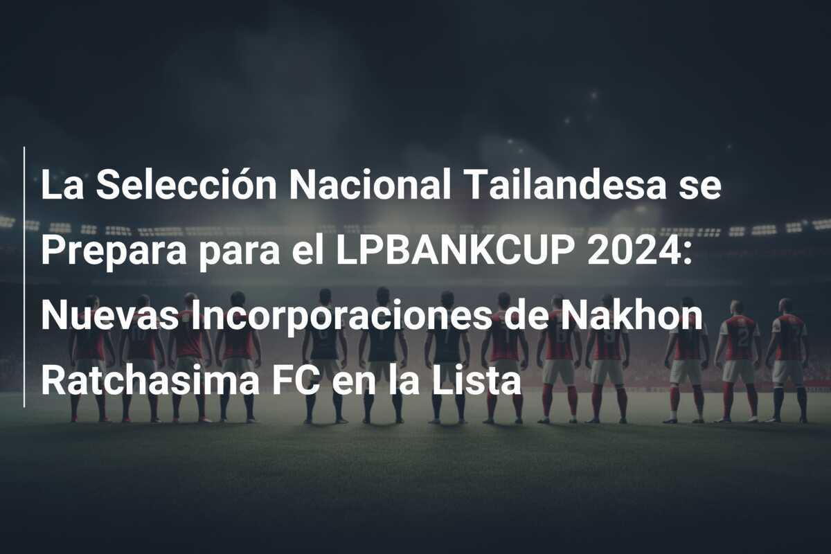 La Selección Nacional Tailandesa se Prepara para el LPBANKCUP 2024: Nuevas Incorporaciones de Nakhon Ratchasima FC en la Lista
