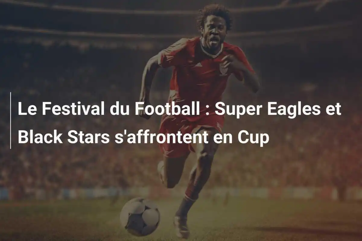 Le Festival du Football : Super Eagles et Black Stars s'affrontent en Cup