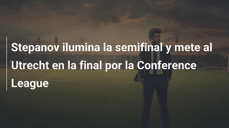 Stepanov ilumina la semifinal y mete al Utrecht en la final por la Conference League