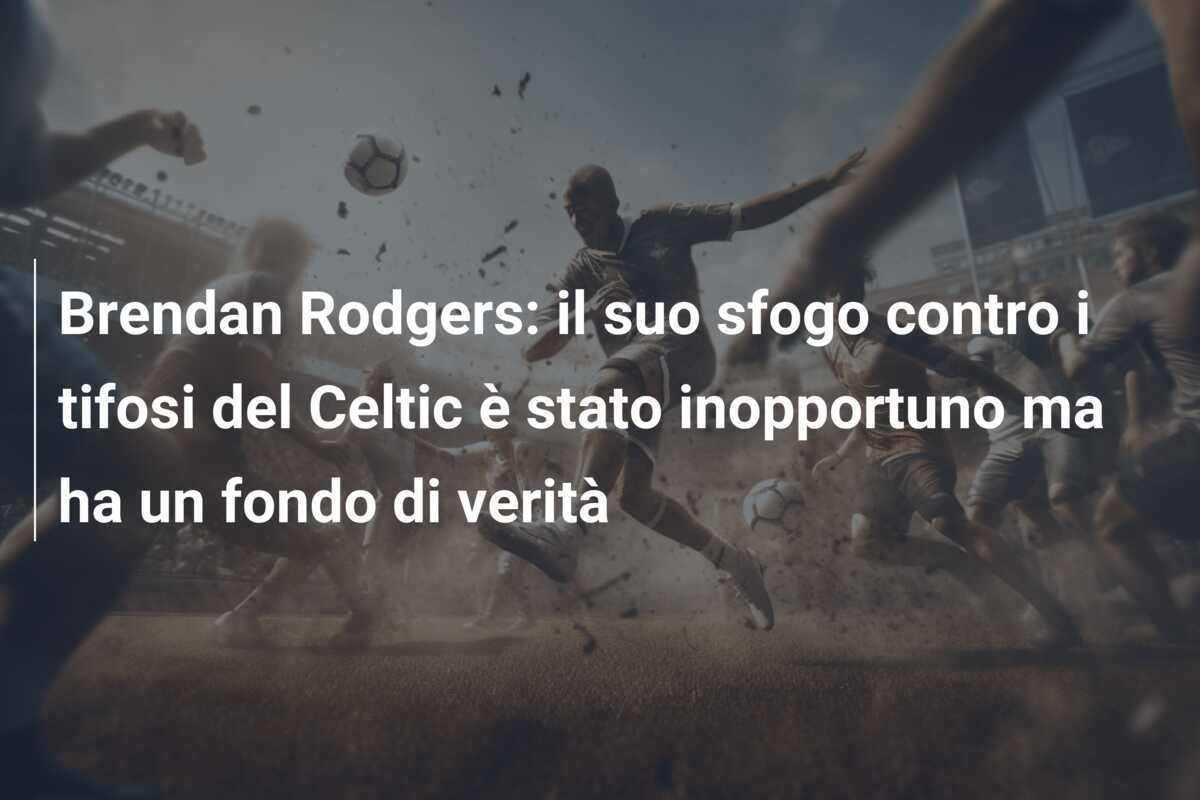 Brendan Rodgers: il suo sfogo contro i tifosi del Celtic è stato inopportuno ma ha un fondo di verità