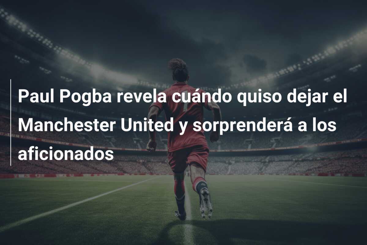 Paul Pogba revela cuándo quiso dejar el Manchester United y sorprenderá a los aficionados