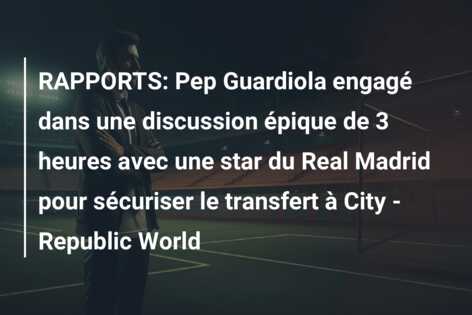 RAPPORTS: Pep Guardiola engagé dans une discussion épique de 3 heures avec une star du Real Madrid pour sécuriser le transfert à City – Republic World
