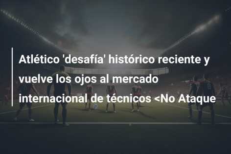Atlético ‘desafía’ histórico reciente y vuelve los ojos al mercado internacional de técnicos <No Ataque