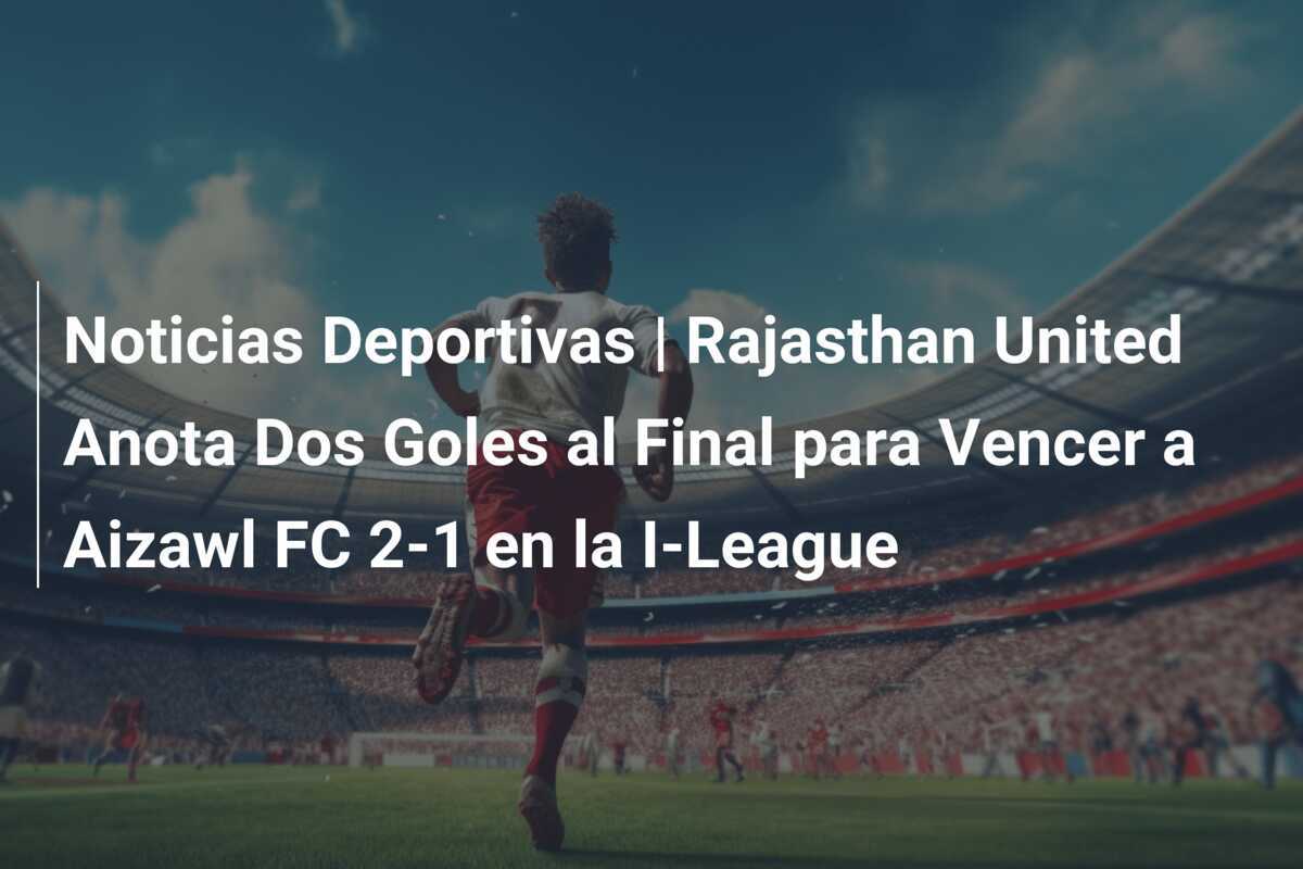 Noticias Deportivas | Rajasthan United Anota Dos Goles al Final para Vencer a Aizawl FC 2-1 en la I-League
