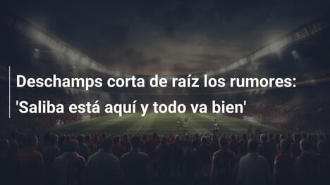 Deschamps corta de raíz los rumores: 'Saliba está aquí y todo va bien'