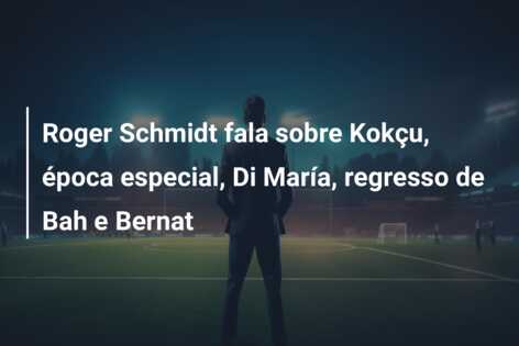 Roger Schmidt fala sobre Kokçu, época especial, Di María, regresso de Bah e Bernat