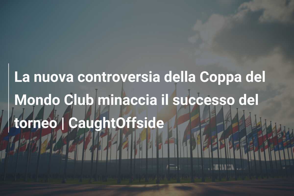 La nuova controversia della Coppa del Mondo Club minaccia il successo del torneo | CaughtOffside