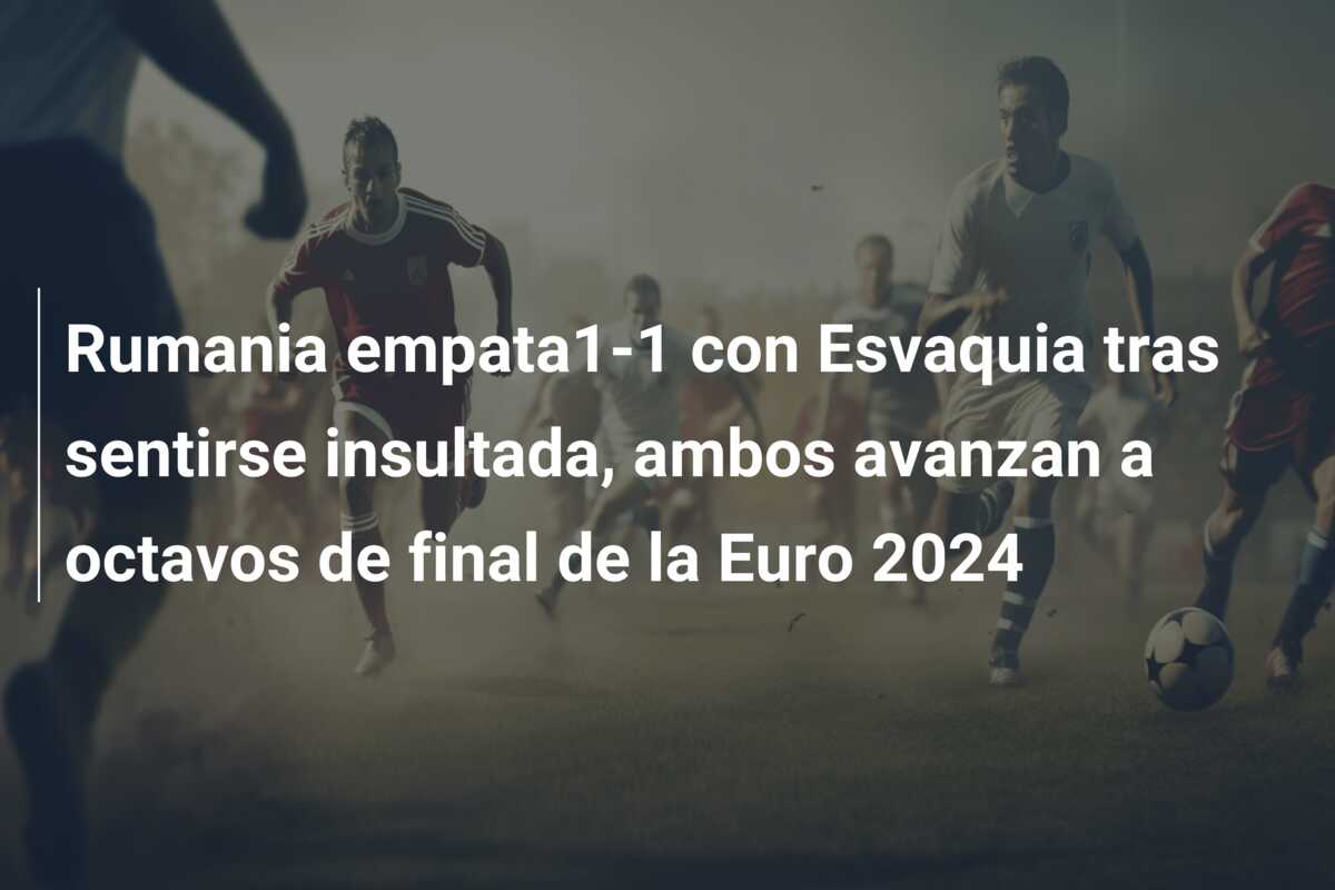 Rumania empata1-1 con Esvaquia tras sentirse insultada, ambos avanzan a octavos de final de la Euro 2024