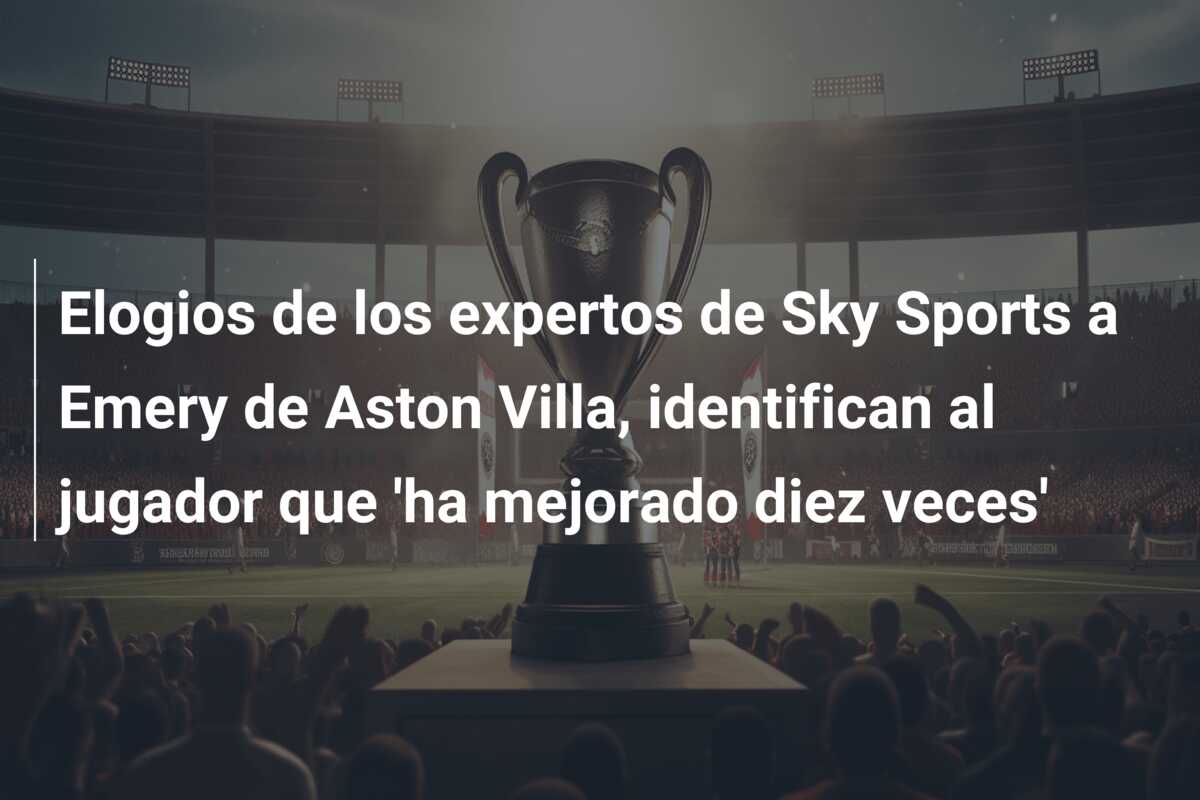 Elogios de los expertos de Sky Sports a Emery de Aston Villa, identifican al jugador que ‘ha mejorado diez veces’