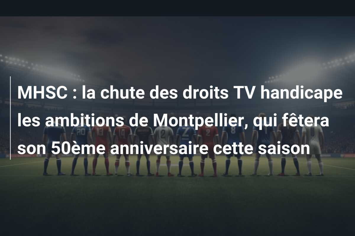 MHSC : la chute des droits TV handicape les ambitions de Montpellier, qui fêtera son 50ème anniversaire cette saison