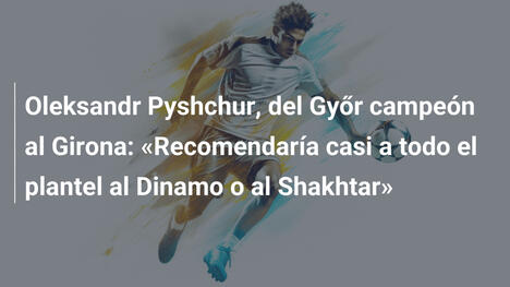 Oleksandr Pyshchur, del Győr campeón al Girona: «Recomendaría casi a todo el plantel al Dinamo o al Shakhtar»