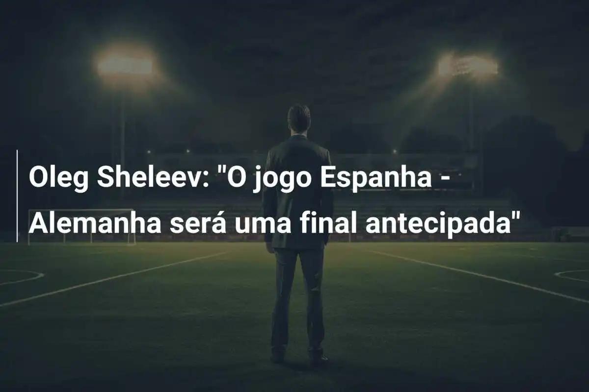 Oleg Sheleev: “O jogo Espanha – Alemanha será uma final antecipada”