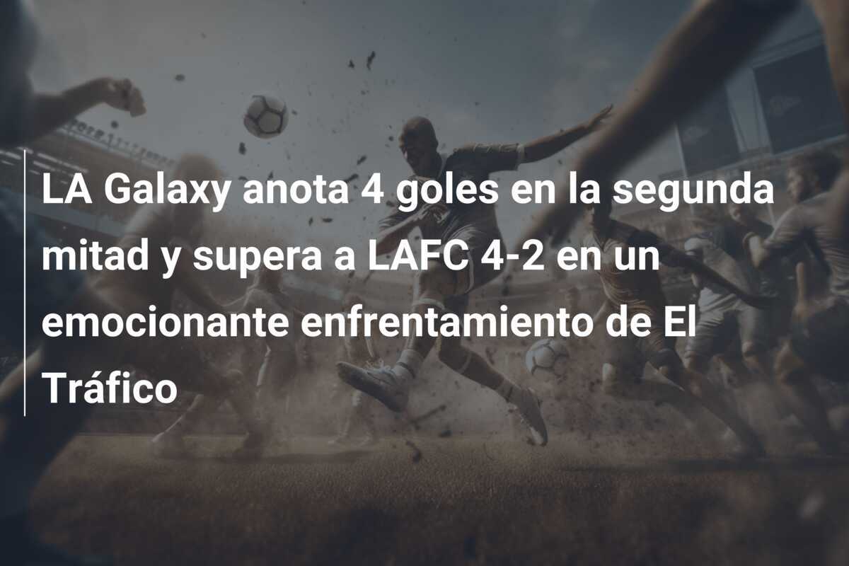 LA Galaxy anota 4 goles en la segunda mitad y supera a LAFC 4-2 en un emocionante enfrentamiento de El Tráfico
