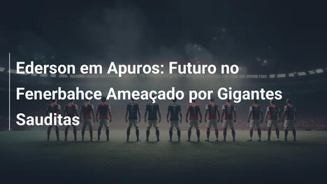 Ederson em Apuros: Futuro no Fenerbahce Ameaçado por Gigantes Sauditas