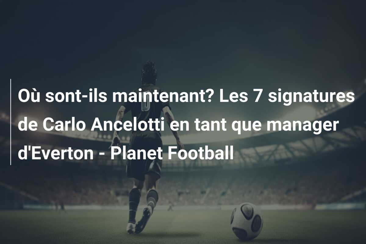 Où sont-ils maintenant? Les 7 signatures de Carlo Ancelotti en tant que manager d’Everton – Planet Football