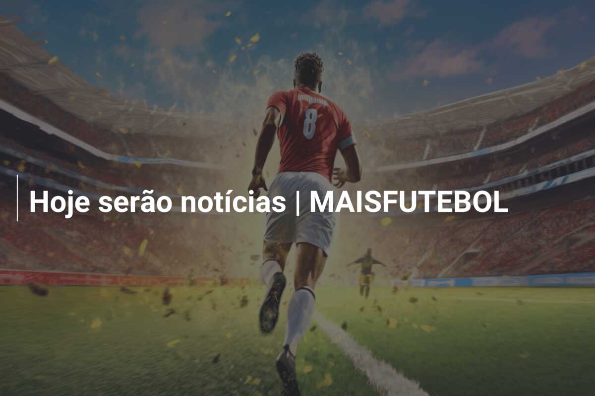 Hoje serão notícias | MAISFUTEBOL