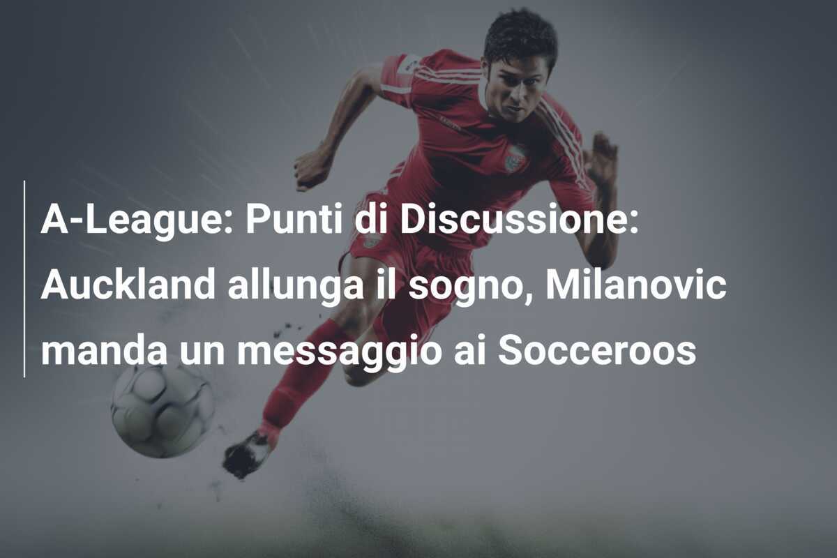 A-League: Punti di Discussione: Auckland allunga il sogno, Milanovic manda un messaggio ai Socceroos