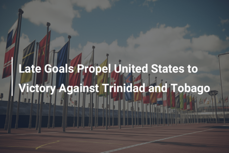 Late Goals Propel United States to Victory Against Trinidad and Tobago