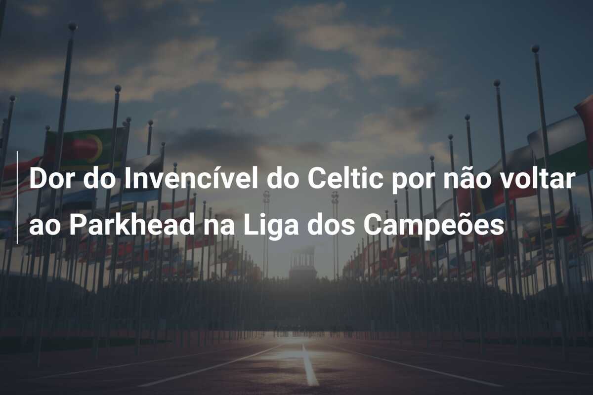 Dor do Invencível do Celtic por não voltar ao Parkhead na Liga dos Campeões