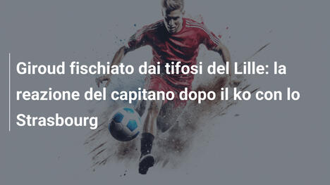Giroud fischiato dai tifosi del Lille: la reazione del capitano dopo il ko con lo Strasbourg