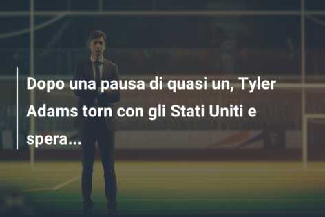 Dopo una pausa di quasi un, Tyler Adams torn con gli Stati Uniti e spera…