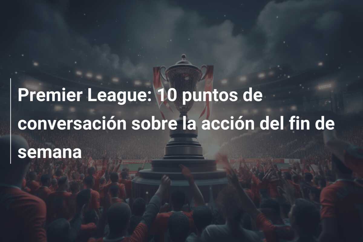 Premier League: 10 puntos de conversación sobre la acción del fin de semana