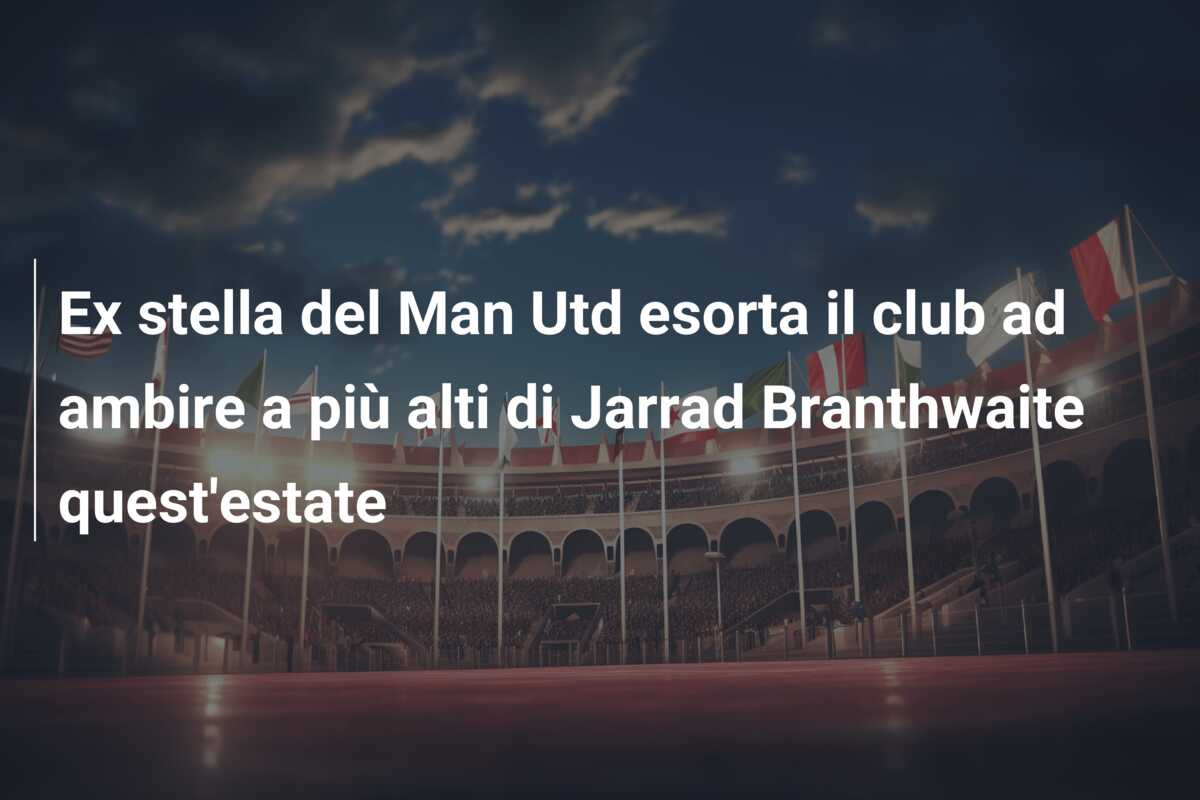 Ex stella del Man Utd esorta il club ad ambire a più alti di Jarrad Branthwaite quest’estate